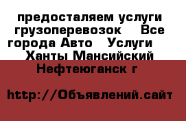 предосталяем услуги грузоперевозок  - Все города Авто » Услуги   . Ханты-Мансийский,Нефтеюганск г.